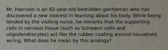 Mr. Harrison is an 82-year-old bedridden gentleman who has discovered a new interest in learning about his body. While being tended by the visiting nurse, he remarks that the supporting cells in nervous tissue (such as Schwann cells and oligodendrocytes) act like the rubber coating around household wiring. What does he mean by this analogy?