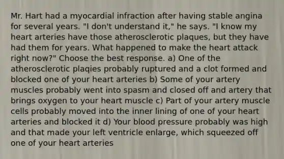 Mr. Hart had a myocardial infraction after having stable angina for several years. "I don't understand it," he says. "I know my heart arteries have those atherosclerotic plaques, but they have had them for years. What happened to make the heart attack right now?" Choose the best response. a) One of the atherosclerotic plaqies probably ruptured and a clot formed and blocked one of your heart arteries b) Some of your artery muscles probably went into spasm and closed off and artery that brings oxygen to your heart muscle c) Part of your artery muscle cells probably moved into the inner lining of one of your heart arteries and blocked it d) Your blood pressure probably was high and that made your left ventricle enlarge, which squeezed off one of your heart arteries