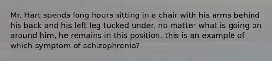 Mr. Hart spends long hours sitting in a chair with his arms behind his back and his left leg tucked under. no matter what is going on around him, he remains in this position. this is an example of which symptom of schizophrenia?