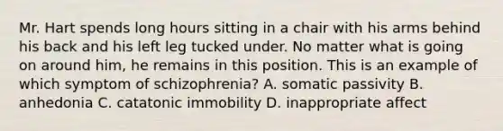 Mr. Hart spends long hours sitting in a chair with his arms behind his back and his left leg tucked under. No matter what is going on around him, he remains in this position. This is an example of which symptom of schizophrenia? A. somatic passivity B. anhedonia C. catatonic immobility D. inappropriate affect