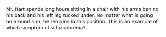 Mr. Hart spends long hours sitting in a chair with his arms behind his back and his left leg tucked under. No matter what is going on around him, he remains in this position. This is an example of which symptom of schizophrenia?