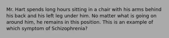 Mr. Hart spends long hours sitting in a chair with his arms behind his back and his left leg under him. No matter what is going on around him, he remains in this position. This is an example of which symptom of Schizophrenia?