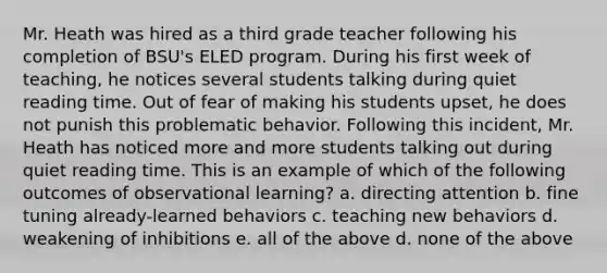 Mr. Heath was hired as a third grade teacher following his completion of BSU's ELED program. During his first week of teaching, he notices several students talking during quiet reading time. Out of fear of making his students upset, he does not punish this problematic behavior. Following this incident, Mr. Heath has noticed more and more students talking out during quiet reading time. This is an example of which of the following outcomes of observational learning? a. directing attention b. fine tuning already-learned behaviors c. teaching new behaviors d. weakening of inhibitions e. all of the above d. none of the above