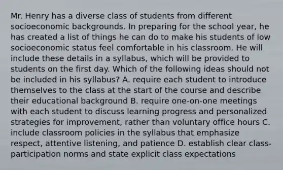 Mr. Henry has a diverse class of students from different socioeconomic backgrounds. In preparing for the school year, he has created a list of things he can do to make his students of low socioeconomic status feel comfortable in his classroom. He will include these details in a syllabus, which will be provided to students on the first day. Which of the following ideas should not be included in his syllabus? A. require each student to introduce themselves to the class at the start of the course and describe their educational background B. require one-on-one meetings with each student to discuss learning progress and personalized strategies for improvement, rather than voluntary office hours C. include classroom policies in the syllabus that emphasize respect, attentive listening, and patience D. establish clear class-participation norms and state explicit class expectations