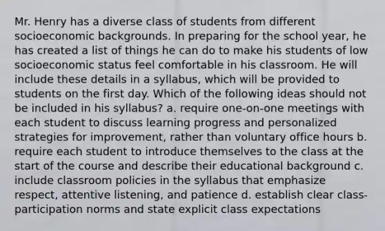 Mr. Henry has a diverse class of students from different socioeconomic backgrounds. In preparing for the school year, he has created a list of things he can do to make his students of low socioeconomic status feel comfortable in his classroom. He will include these details in a syllabus, which will be provided to students on the first day. Which of the following ideas should not be included in his syllabus? a. require one-on-one meetings with each student to discuss learning progress and personalized strategies for improvement, rather than voluntary office hours b. require each student to introduce themselves to the class at the start of the course and describe their educational background c. include classroom policies in the syllabus that emphasize respect, attentive listening, and patience d. establish clear class-participation norms and state explicit class expectations