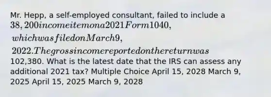 Mr. Hepp, a self-employed consultant, failed to include a 38,200 income item on a 2021 Form 1040, which was filed on March 9, 2022. The gross income reported on the return was102,380. What is the latest date that the IRS can assess any additional 2021 tax? Multiple Choice April 15, 2028 March 9, 2025 April 15, 2025 March 9, 2028