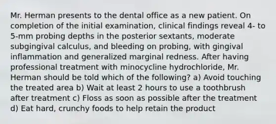 Mr. Herman presents to the dental office as a new patient. On completion of the initial examination, clinical findings reveal 4- to 5-mm probing depths in the posterior sextants, moderate subgingival calculus, and bleeding on probing, with gingival inflammation and generalized marginal redness. After having professional treatment with minocycline hydrochloride, Mr. Herman should be told which of the following? a) Avoid touching the treated area b) Wait at least 2 hours to use a toothbrush after treatment c) Floss as soon as possible after the treatment d) Eat hard, crunchy foods to help retain the product