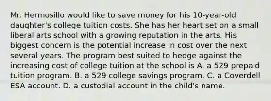 Mr. Hermosillo would like to save money for his 10-year-old daughter's college tuition costs. She has her heart set on a small liberal arts school with a growing reputation in the arts. His biggest concern is the potential increase in cost over the next several years. The program best suited to hedge against the increasing cost of college tuition at the school is A. a 529 prepaid tuition program. B. a 529 college savings program. C. a Coverdell ESA account. D. a custodial account in the child's name.