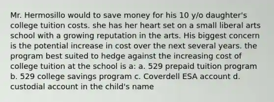 Mr. Hermosillo would to save money for his 10 y/o daughter's college tuition costs. she has her heart set on a small liberal arts school with a growing reputation in the arts. His biggest concern is the potential increase in cost over the next several years. the program best suited to hedge against the increasing cost of college tuition at the school is a: a. 529 prepaid tuition program b. 529 college savings program c. Coverdell ESA account d. custodial account in the child's name