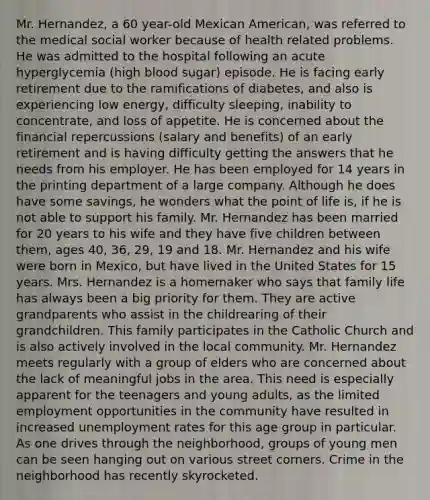 Mr. Hernandez, a 60 year-old Mexican American, was referred to the medical social worker because of health related problems. He was admitted to the hospital following an acute hyperglycemia (high blood sugar) episode. He is facing early retirement due to the ramifications of diabetes, and also is experiencing low energy, difficulty sleeping, inability to concentrate, and loss of appetite. He is concerned about the financial repercussions (salary and benefits) of an early retirement and is having difficulty getting the answers that he needs from his employer. He has been employed for 14 years in the printing department of a large company. Although he does have some savings, he wonders what the point of life is, if he is not able to support his family. Mr. Hernandez has been married for 20 years to his wife and they have five children between them, ages 40, 36, 29, 19 and 18. Mr. Hernandez and his wife were born in Mexico, but have lived in the United States for 15 years. Mrs. Hernandez is a homemaker who says that family life has always been a big priority for them. They are active grandparents who assist in the childrearing of their grandchildren. This family participates in the Catholic Church and is also actively involved in the local community. Mr. Hernandez meets regularly with a group of elders who are concerned about the lack of meaningful jobs in the area. This need is especially apparent for the teenagers and young adults, as the limited employment opportunities in the community have resulted in increased unemployment rates for this age group in particular. As one drives through the neighborhood, groups of young men can be seen hanging out on various street corners. Crime in the neighborhood has recently skyrocketed.