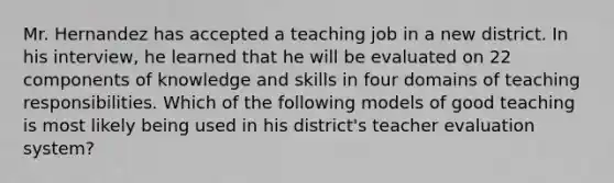 Mr. Hernandez has accepted a teaching job in a new district. In his interview, he learned that he will be evaluated on 22 components of knowledge and skills in four domains of teaching responsibilities. Which of the following models of good teaching is most likely being used in his district's teacher evaluation system?