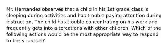 Mr. Hernandez observes that a child in his 1st grade class is sleeping during activities and has trouble paying attention during instruction. The child has trouble concentrating on his work and frequently gets into altercations with other children. Which of the following actions would be the most appropriate way to respond to the situation?