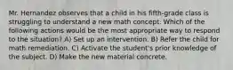 Mr. Hernandez observes that a child in his fifth-grade class is struggling to understand a new math concept. Which of the following actions would be the most appropriate way to respond to the situation? A) Set up an intervention. B) Refer the child for math remediation. C) Activate the student's prior knowledge of the subject. D) Make the new material concrete.