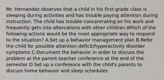 Mr. Hernandez observes that a child in his first-grade class is sleeping during activities and has trouble paying attention during instruction. The child has trouble concentrating on his work and frequently gets into altercations with other children.Which of the following actions would be the most appropriate way to respond to the situation? A.Set up a behavior management plan B.Refer the child for possible attention-deficit/hyperactivity disorder symptoms C.Document the behavior in order to discuss the problem at the parent-teacher conference at the end of the semester D.Set up a conference with the child's parents to discuss home behavior and sleep schedules