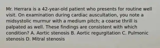 Mr. Herrara is a 42-year-old patient who presents for routine well visit. On examination during cardiac auscultation, you note a midsystolic murmur with a medium pitch; a coarse thrill is palpated as well. These findings are consistent with which condition? A. Aortic stenosis B. Aortic regurgitation C. Pulmonic stenosis D. Mitral stenosis