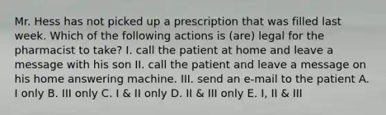 Mr. Hess has not picked up a prescription that was filled last week. Which of the following actions is (are) legal for the pharmacist to take? I. call the patient at home and leave a message with his son II. call the patient and leave a message on his home answering machine. III. send an e-mail to the patient A. I only B. III only C. I & II only D. II & III only E. I, II & III