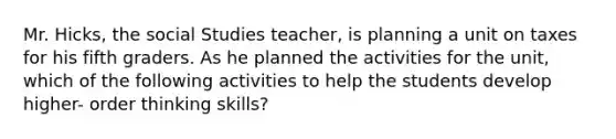 Mr. Hicks, the social Studies teacher, is planning a unit on taxes for his fifth graders. As he planned the activities for the unit, which of the following activities to help the students develop higher- order thinking skills?