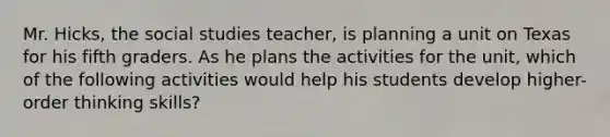 Mr. Hicks, the social studies teacher, is planning a unit on Texas for his fifth graders. As he plans the activities for the unit, which of the following activities would help his students develop higher-order thinking skills?