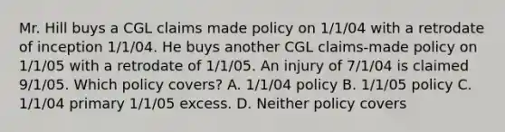 Mr. Hill buys a CGL claims made policy on 1/1/04 with a retrodate of inception 1/1/04. He buys another CGL claims-made policy on 1/1/05 with a retrodate of 1/1/05. An injury of 7/1/04 is claimed 9/1/05. Which policy covers? A. 1/1/04 policy B. 1/1/05 policy C. 1/1/04 primary 1/1/05 excess. D. Neither policy covers