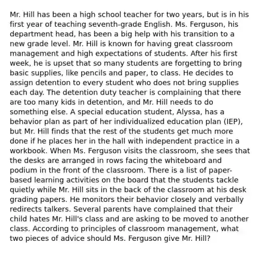 Mr. Hill has been a high school teacher for two years, but is in his first year of teaching seventh-grade English. Ms. Ferguson, his department head, has been a big help with his transition to a new grade level. Mr. Hill is known for having great classroom management and high expectations of students. After his first week, he is upset that so many students are forgetting to bring basic supplies, like pencils and paper, to class. He decides to assign detention to every student who does not bring supplies each day. The detention duty teacher is complaining that there are too many kids in detention, and Mr. Hill needs to do something else. A special education student, Alyssa, has a behavior plan as part of her individualized education plan (IEP), but Mr. Hill finds that the rest of the students get much more done if he places her in the hall with independent practice in a workbook. When Ms. Ferguson visits the classroom, she sees that the desks are arranged in rows facing the whiteboard and podium in the front of the classroom. There is a list of paper-based learning activities on the board that the students tackle quietly while Mr. Hill sits in the back of the classroom at his desk grading papers. He monitors their behavior closely and verbally redirects talkers. Several parents have complained that their child hates Mr. Hill's class and are asking to be moved to another class. According to principles of classroom management, what two pieces of advice should Ms. Ferguson give Mr. Hill?