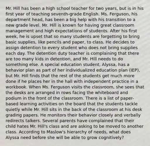 Mr. Hill has been a high school teacher for two years, but is in his first year of teaching seventh-grade English. Ms. Ferguson, his department head, has been a big help with his transition to a new grade level. Mr. Hill is known for having great classroom management and high expectations of students. After his first week, he is upset that so many students are forgetting to bring basic supplies, like pencils and paper, to class. He decides to assign detention to every student who does not bring supplies each day. The detention duty teacher is complaining that there are too many kids in detention, and Mr. Hill needs to do something else. A special education student, Alyssa, has a behavior plan as part of her individualized education plan (IEP), but Mr. Hill finds that the rest of the students get much more done if he places her in the hall with independent practice in a workbook. When Ms. Ferguson visits the classroom, she sees that the desks are arranged in rows facing the whiteboard and podium in the front of the classroom. There is a list of paper-based learning activities on the board that the students tackle quietly while Mr. Hill sits in the back of the classroom at his desk grading papers. He monitors their behavior closely and verbally redirects talkers. Several parents have complained that their child hates Mr. Hill's class and are asking to be moved to another class. According to Maslow's hierarchy of needs, what does Alyssa need before she will be able to grow cognitively?