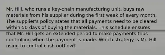 Mr. Hill, who runs a key-chain manufacturing unit, buys raw materials from his supplier during the first week of every month. The supplier's policy states that all payments need to be cleared within 50 days of buying the materials. This schedule ensures that Mr. Hill gets an extended period to make payments thus controlling when the payment is made. Which strategy is Mr. Hill using to control cash outflow?