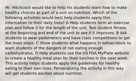 Mr. Hitchcock would like to help his students learn how to make healthy choices as part of a unit on nutrition. Which of the following activities would best help students apply this information to their daily lives? A Help students form an exercise plan and follow it for the length of the unit. Test student fitness at the beginning and end of the unit to see if it improves. B Ask students to wear pedometers and have class competitions to get the most steps. C Show students what happens in ketoacidosis to warn students of the dangers of not eating enough carbohydrates. D Help students use the US FDA MyPlate website to create a healthy meal plan for their lunches in the next week. This activity helps students apply the guidelines for healthy eating to their own lives. Personalizing the activity in this way will get students excited about nutrition.