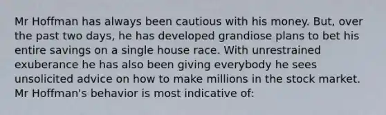 Mr Hoffman has always been cautious with his money. But, over the past two days, he has developed grandiose plans to bet his entire savings on a single house race. With unrestrained exuberance he has also been giving everybody he sees unsolicited advice on how to make millions in the stock market. Mr Hoffman's behavior is most indicative of: