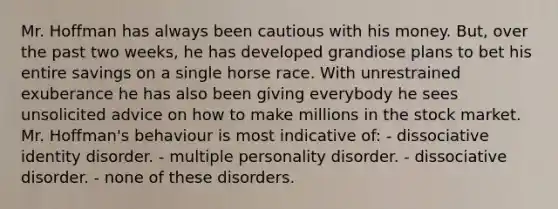 Mr. Hoffman has always been cautious with his money. But, over the past two weeks, he has developed grandiose plans to bet his entire savings on a single horse race. With unrestrained exuberance he has also been giving everybody he sees unsolicited advice on how to make millions in the stock market. Mr. Hoffman's behaviour is most indicative of: - dissociative identity disorder. - multiple personality disorder. - dissociative disorder. - none of these disorders.