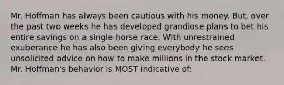 Mr. Hoffman has always been cautious with his money. But, over the past two weeks he has developed grandiose plans to bet his entire savings on a single horse race. With unrestrained exuberance he has also been giving everybody he sees unsolicited advice on how to make millions in the stock market. Mr. Hoffman's behavior is MOST indicative of: