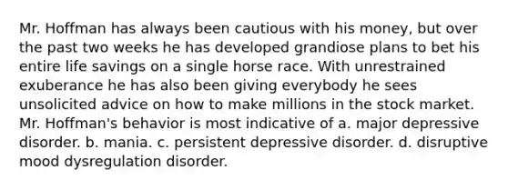 Mr. Hoffman has always been cautious with his money, but over the past two weeks he has developed grandiose plans to bet his entire life savings on a single horse race. With unrestrained exuberance he has also been giving everybody he sees unsolicited advice on how to make millions in the stock market. Mr. Hoffman's behavior is most indicative of a. major depressive disorder. b. mania. c. persistent depressive disorder. d. disruptive mood dysregulation disorder.