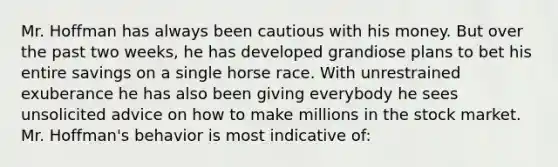 Mr. Hoffman has always been cautious with his money. But over the past two weeks, he has developed grandiose plans to bet his entire savings on a single horse race. With unrestrained exuberance he has also been giving everybody he sees unsolicited advice on how to make millions in the stock market. Mr. Hoffman's behavior is most indicative of: