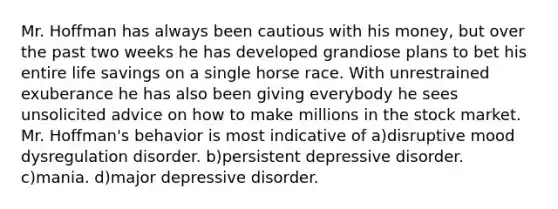 Mr. Hoffman has always been cautious with his money, but over the past two weeks he has developed grandiose plans to bet his entire life savings on a single horse race. With unrestrained exuberance he has also been giving everybody he sees unsolicited advice on how to make millions in the stock market. Mr. Hoffman's behavior is most indicative of a)disruptive mood dysregulation disorder. b)persistent depressive disorder. c)mania. d)major depressive disorder.