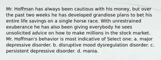 Mr. Hoffman has always been cautious with his money, but over the past two weeks he has developed grandiose plans to bet his entire life savings on a single horse race. With unrestrained exuberance he has also been giving everybody he sees unsolicited advice on how to make millions in the stock market. Mr. Hoffman's behavior is most indicative of Select one: a. major depressive disorder. b. disruptive mood dysregulation disorder. c. persistent depressive disorder. d. mania.