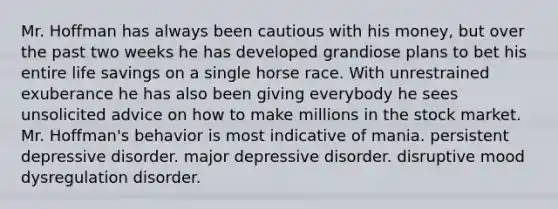 Mr. Hoffman has always been cautious with his money, but over the past two weeks he has developed grandiose plans to bet his entire life savings on a single horse race. With unrestrained exuberance he has also been giving everybody he sees unsolicited advice on how to make millions in the stock market. Mr. Hoffman's behavior is most indicative of mania. persistent depressive disorder. major depressive disorder. disruptive mood dysregulation disorder.