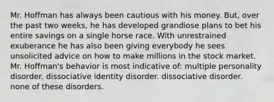 Mr. Hoffman has always been cautious with his money. But, over the past two weeks, he has developed grandiose plans to bet his entire savings on a single horse race. With unrestrained exuberance he has also been giving everybody he sees unsolicited advice on how to make millions in the stock market. Mr. Hoffman's behavior is most indicative of: multiple personality disorder. dissociative identity disorder. dissociative disorder. none of these disorders.