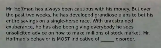 Mr. Hoffman has always been cautious with his money. But over the past two weeks, he has developed grandiose plans to bet his entire savings on a single-horse race. With unrestrained exuberance, he has also been giving everybody he sees unsolicited advice on how to make millions of stock market. Mr. Hoffman's behavior is MOST indicative of ______ disorder.