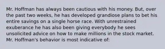 Mr. Hoffman has always been cautious with his money. But, over the past two weeks, he has developed grandiose plans to bet his entire savings on a single horse race. With unrestrained exuberance he has also been giving everybody he sees unsolicited advice on how to make millions in the stock market. Mr. Hoffman's behavior is most indicative of: