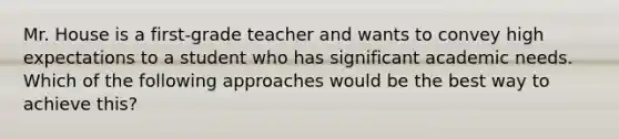 Mr. House is a first-grade teacher and wants to convey high expectations to a student who has significant academic needs. Which of the following approaches would be the best way to achieve this?