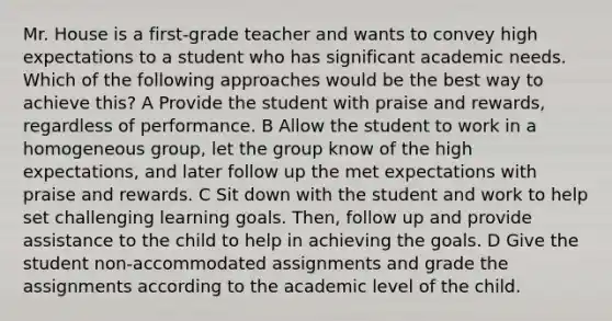 Mr. House is a first-grade teacher and wants to convey high expectations to a student who has significant academic needs. Which of the following approaches would be the best way to achieve this? A Provide the student with praise and rewards, regardless of performance. B Allow the student to work in a homogeneous group, let the group know of the high expectations, and later follow up the met expectations with praise and rewards. C Sit down with the student and work to help set challenging learning goals. Then, follow up and provide assistance to the child to help in achieving the goals. D Give the student non-accommodated assignments and grade the assignments according to the academic level of the child.