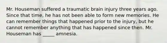 Mr. Houseman suffered a traumatic brain injury three years ago. Since that time, he has not been able to form new memories. He can remember things that happened prior to the injury, but he cannot remember anything that has happened since then. Mr. Houseman has _____ amnesia.