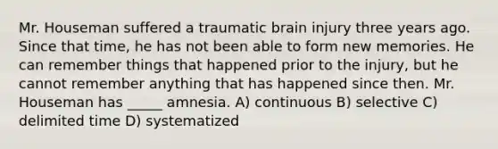 Mr. Houseman suffered a traumatic brain injury three years ago. Since that time, he has not been able to form new memories. He can remember things that happened prior to the injury, but he cannot remember anything that has happened since then. Mr. Houseman has _____ amnesia. A) continuous B) selective C) delimited time D) systematized