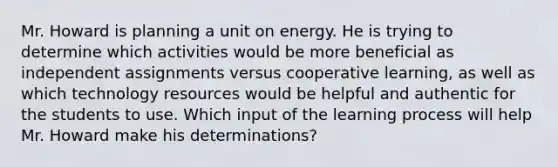 Mr. Howard is planning a unit on energy. He is trying to determine which activities would be more beneficial as independent assignments versus cooperative learning, as well as which technology resources would be helpful and authentic for the students to use. Which input of the learning process will help Mr. Howard make his determinations?