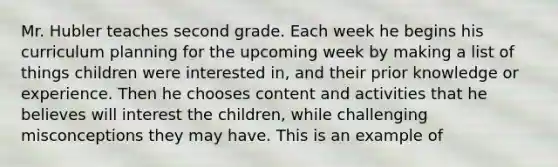 Mr. Hubler teaches second grade. Each week he begins his curriculum planning for the upcoming week by making a list of things children were interested in, and their prior knowledge or experience. Then he chooses content and activities that he believes will interest the children, while challenging misconceptions they may have. This is an example of