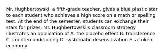 Mr. Hughbertowski, a fifth-grade teacher, gives a blue plastic star to each student who achieves a high score on a math or spelling test. At the end of the semester, students can exchange their stars for prizes. Mr. Hughbertowski's classroom strategy illustrates an application of A. the placebo effect B. transference C. counterconditioning D. systematic desensitization E. a token economy