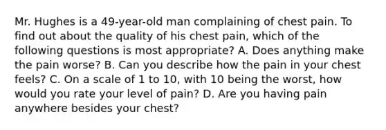 Mr. Hughes is a​ 49-year-old man complaining of chest pain. To find out about the quality of his chest​ pain, which of the following questions is most​ appropriate? A. Does anything make the pain​ worse? B. Can you describe how the pain in your chest​ feels? C. On a scale of 1 to​ 10, with 10 being the​ worst, how would you rate your level of​ pain? D. Are you having pain anywhere besides your​ chest?