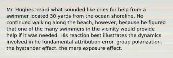 Mr. Hughes heard what sounded like cries for help from a swimmer located 30 yards from the ocean shoreline. He continued walking along the beach, however, because he figured that one of the many swimmers in the vicinity would provide help if it was needed. His reaction best illustrates the dynamics involved in he fundamental attribution error. group polarization. the bystander effect. the mere exposure effect.