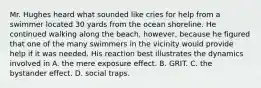 Mr. Hughes heard what sounded like cries for help from a swimmer located 30 yards from the ocean shoreline. He continued walking along the beach, however, because he figured that one of the many swimmers in the vicinity would provide help if it was needed. His reaction best illustrates the dynamics involved in A. the mere exposure effect. B. GRIT. C. the bystander effect. D. social traps.