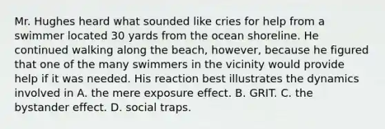 Mr. Hughes heard what sounded like cries for help from a swimmer located 30 yards from the ocean shoreline. He continued walking along the beach, however, because he figured that one of the many swimmers in the vicinity would provide help if it was needed. His reaction best illustrates the dynamics involved in A. the mere exposure effect. B. GRIT. C. the bystander effect. D. social traps.