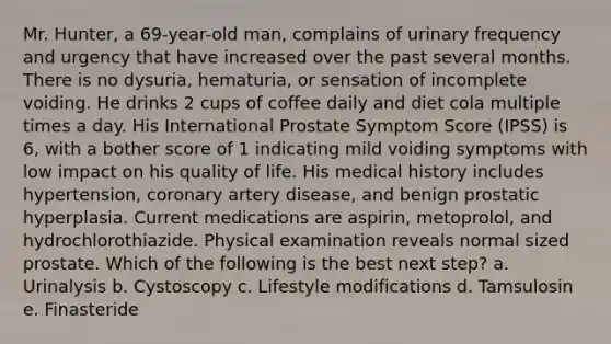 Mr. Hunter, a 69-year-old man, complains of urinary frequency and urgency that have increased over the past several months. There is no dysuria, hematuria, or sensation of incomplete voiding. He drinks 2 cups of coffee daily and diet cola multiple times a day. His International Prostate Symptom Score (IPSS) is 6, with a bother score of 1 indicating mild voiding symptoms with low impact on his quality of life. His medical history includes hypertension, coronary artery disease, and benign prostatic hyperplasia. Current medications are aspirin, metoprolol, and hydrochlorothiazide. Physical examination reveals normal sized prostate. Which of the following is the best next step? a. Urinalysis b. Cystoscopy c. Lifestyle modifications d. Tamsulosin e. Finasteride